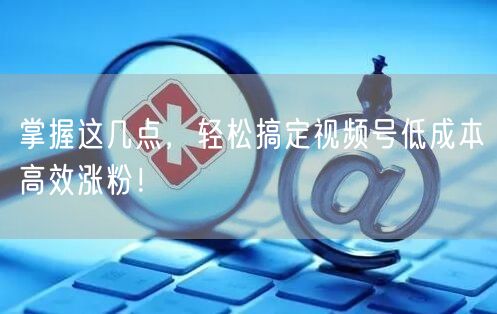 掌握这几点，轻松搞定视频号低成本高效涨粉！