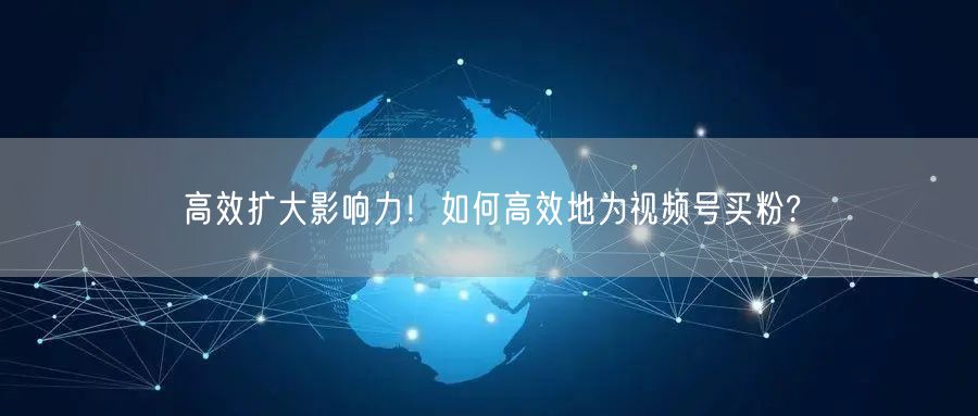 高效扩大影响力！如何高效地为视频号买粉?