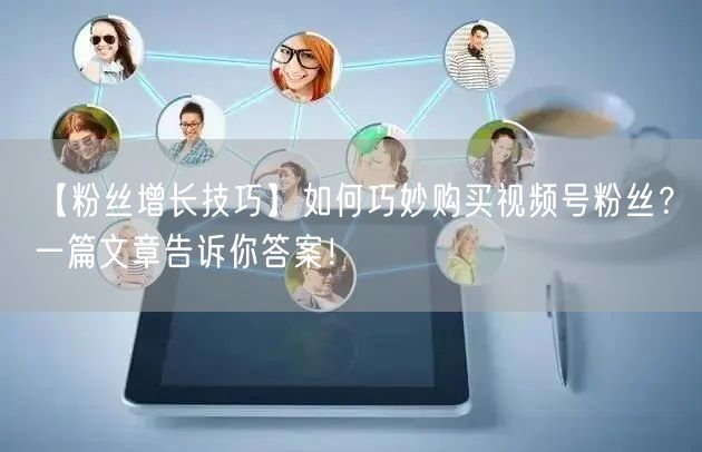 【粉丝增长技巧】如何巧妙购买视频号粉丝？一篇文章告诉你答案！