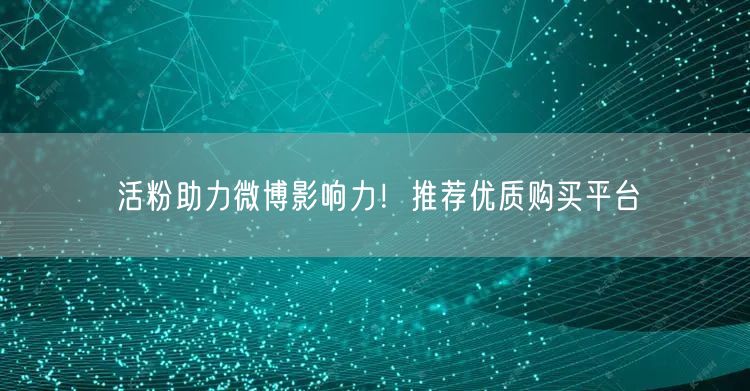 活粉助力微博影响力！推荐优质购买平台
