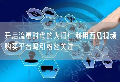 开启流量时代的大门！利用西瓜视频购买平台吸引粉丝关注