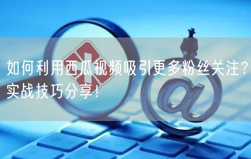 如何利用西瓜视频吸引更多粉丝关注？实战技巧分享！