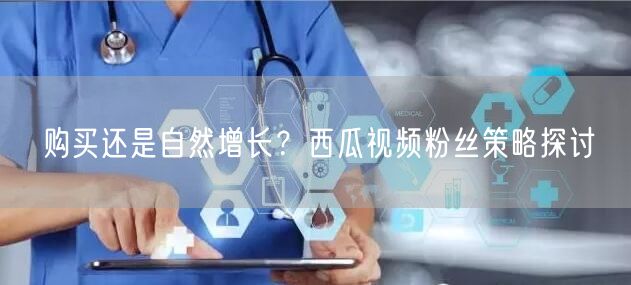 购买还是自然增长？西瓜视频粉丝策略探讨