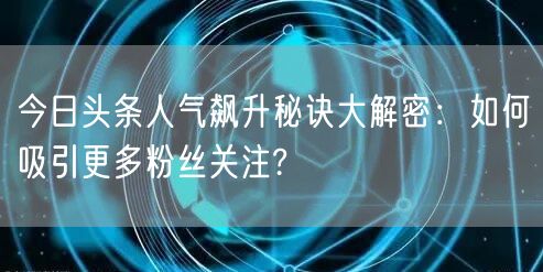今日头条人气飙升秘诀大解密：如何吸引更多