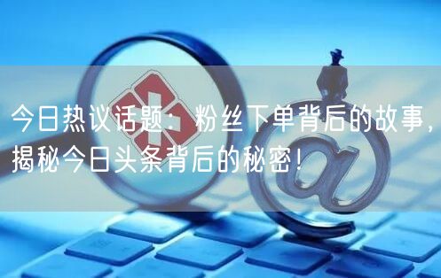 今日热议话题：粉丝下单背后的故事，揭秘今日头条背后的秘密！