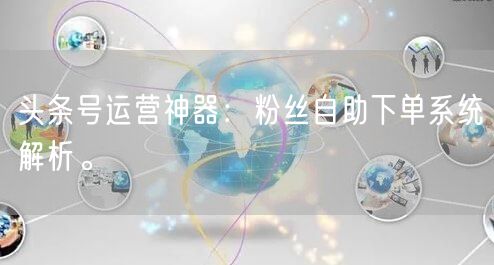 头条号运营神器：粉丝自助下单系统解析。