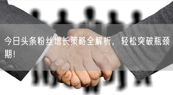 今日头条粉丝增长策略全解析，轻松突破瓶颈期！