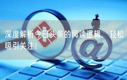 深度解析今日头条的阅读逻辑，轻松吸引关注！