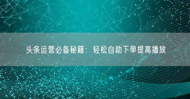 头条运营必备秘籍：轻松自助下单提高播放