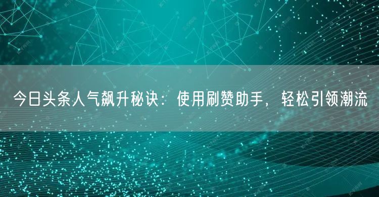 今日头条人气飙升秘诀：使用刷赞助手，轻松引领潮流