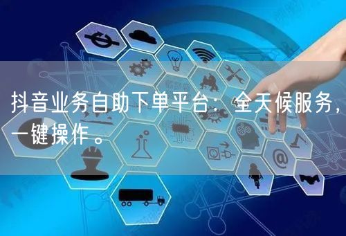 抖音业务自助下单平台：全天候服务，一键操