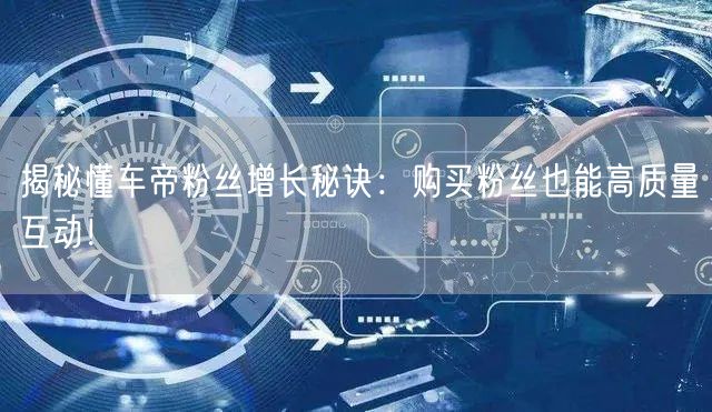 揭秘懂车帝粉丝增长秘诀：购买粉丝也能高质量互动！
