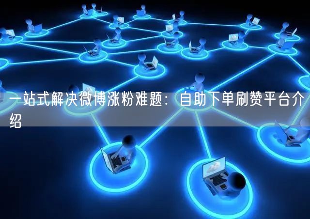 一站式解决微博涨粉难题：自助下单刷赞平台介绍