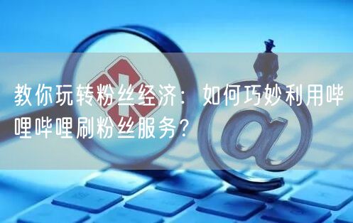 教你玩转粉丝经济：如何巧妙利用哔哩哔哩刷粉丝服务？
