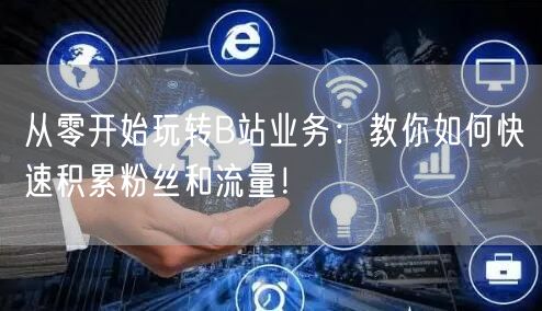 从零开始玩转B站业务：教你如何快速积累粉丝和流量！