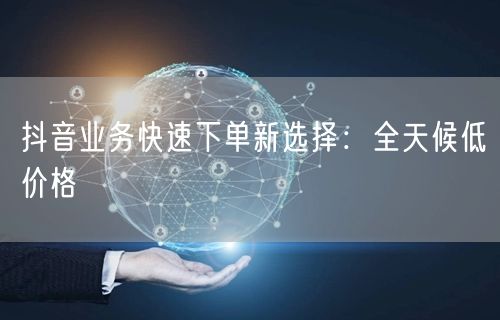 抖音业务快速下单新选择：全天候低价格