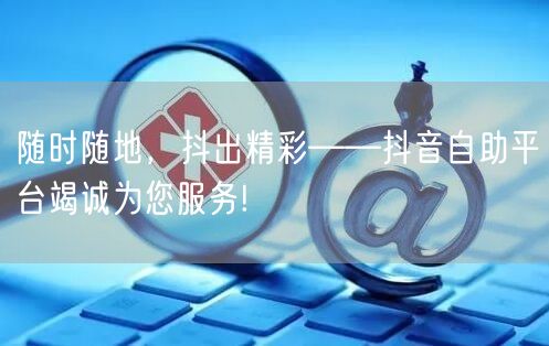随时随地，抖出精彩——抖音自助平台竭诚为您服务!