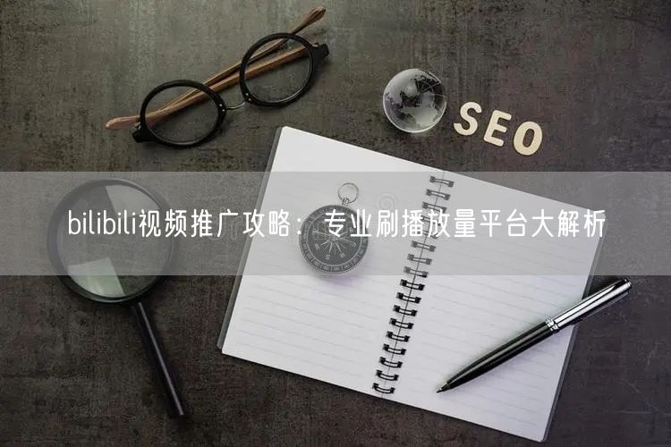 bilibili视频推广攻略：专业刷播放量平台大解析